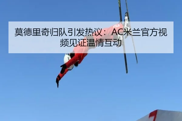 莫德里奇归队引发热议：AC米兰官方视频见证温情互动